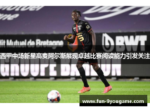西甲中场新星高麦阿尔斯展现卓越比赛阅读能力引发关注
