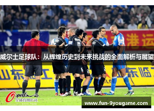 威尔士足球队：从辉煌历史到未来挑战的全面解析与展望