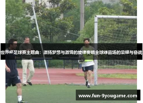 世界杯足球赛主题曲：激扬梦想与激情的旋律奏响全球绿茵场的荣耀与奋战