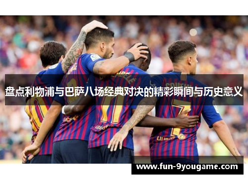 盘点利物浦与巴萨八场经典对决的精彩瞬间与历史意义