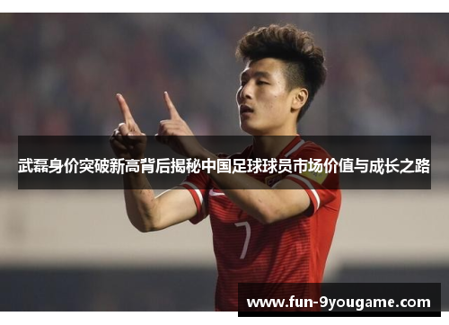 武磊身价突破新高背后揭秘中国足球球员市场价值与成长之路