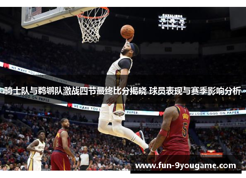 骑士队与鹈鹕队激战四节最终比分揭晓 球员表现与赛季影响分析