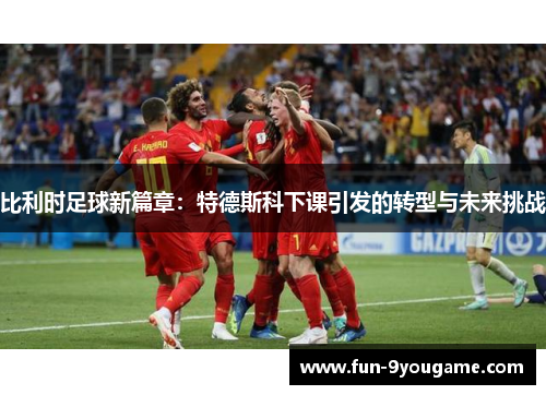 比利时足球新篇章：特德斯科下课引发的转型与未来挑战