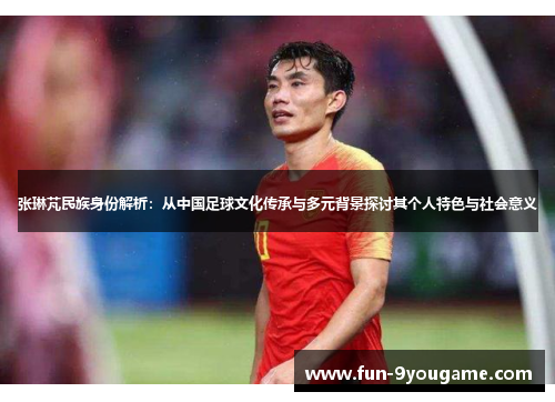 张琳芃民族身份解析：从中国足球文化传承与多元背景探讨其个人特色与社会意义