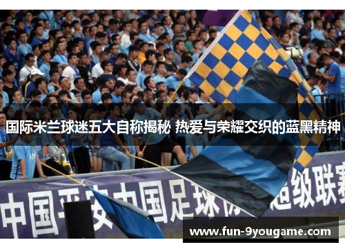 国际米兰球迷五大自称揭秘 热爱与荣耀交织的蓝黑精神